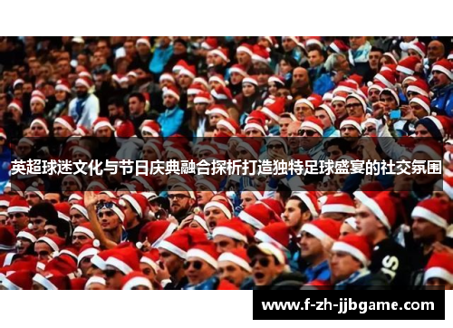 英超球迷文化与节日庆典融合探析打造独特足球盛宴的社交氛围 英超球迷文化与节日庆典融合探析打造独特足球盛宴的社交氛围