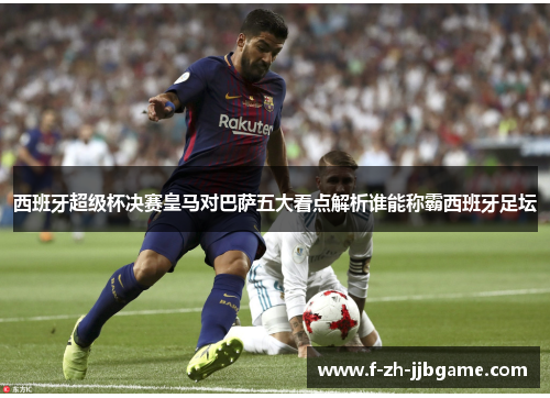 西班牙超级杯决赛皇马对巴萨五大看点解析谁能称霸西班牙足坛