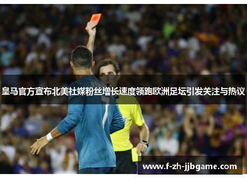 皇马官方宣布北美社媒粉丝增长速度领跑欧洲足坛引发关注与热议