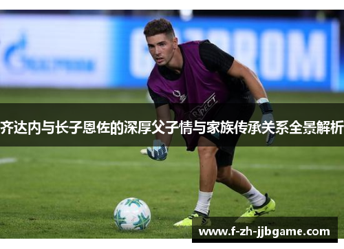 齐达内与长子恩佐的深厚父子情与家族传承关系全景解析